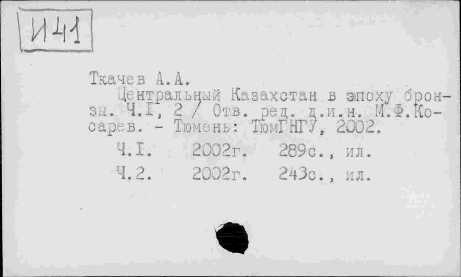 ﻿'им
Ткачев А.А.
Центральный Казахстан в эпоху бронзы. Ч.І, 2 / Отв. рец. л.и.н. М.Ф.Косарев. - Тюмень: ТюмГНГ/, 2002.
4.1.	2002г.	289с., ил.
4.2.	2002г.	243с., ил.